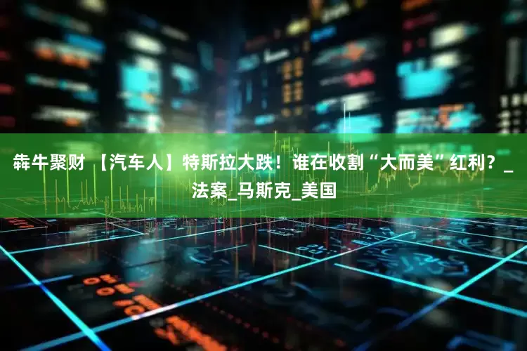 犇牛聚财 【汽车人】特斯拉大跌！谁在收割“大而美”红利？_法案_马斯克_美国