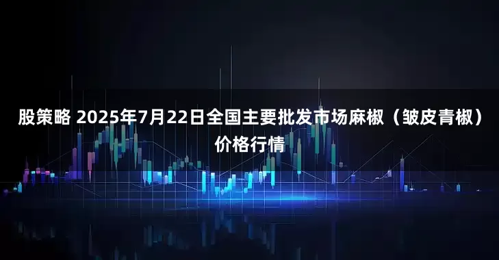 股策略 2025年7月22日全国主要批发市场麻椒（皱皮青椒）价格行情