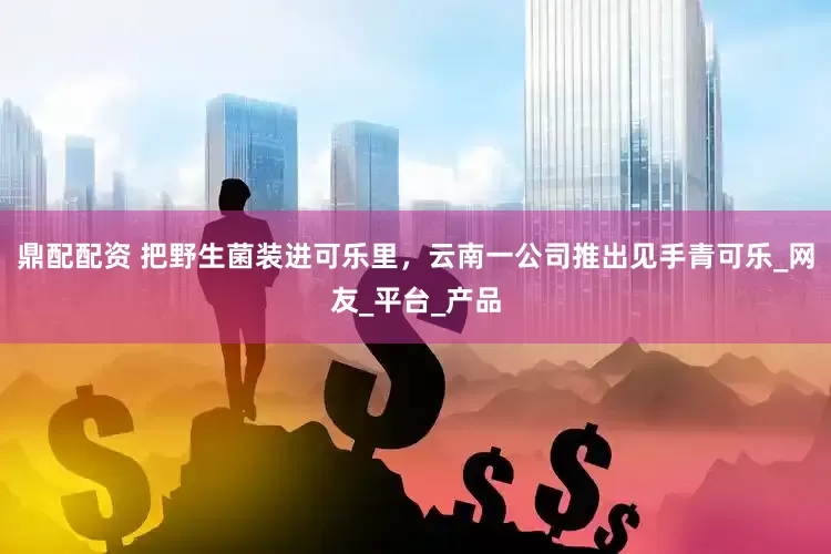 鼎配配资 把野生菌装进可乐里，云南一公司推出见手青可乐_网友_平台_产品
