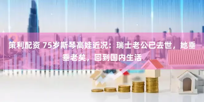 策利配资 75岁斯琴高娃近况：瑞士老公已去世，她垂垂老矣，回到国内生活
