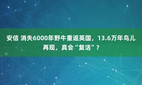 安信 消失6000年野牛重返英国，13.6万年鸟儿再现，真会“复活”？